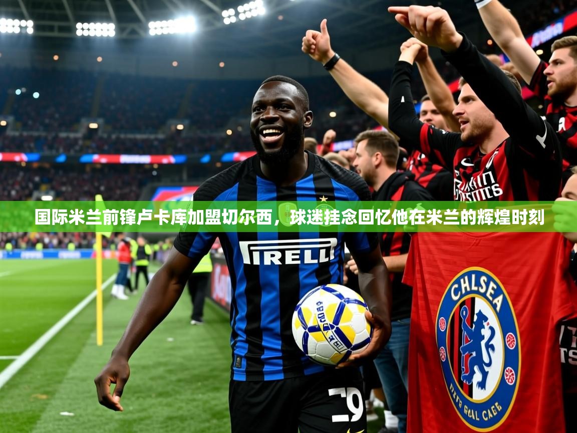 2025火狐体育下载国际米兰前锋卢卡库加盟切尔西,球迷挂念回忆他在米兰的辉煌时刻  第3张