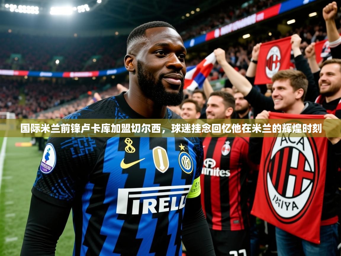 2025火狐体育下载国际米兰前锋卢卡库加盟切尔西,球迷挂念回忆他在米兰的辉煌时刻  第4张