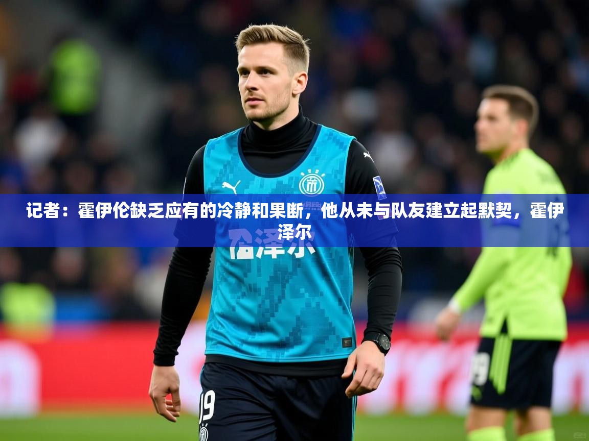 2025火狐体育网页版记者:霍伊伦缺乏应有的冷静和果断,他从未与队友建立起默契,霍伊泽尔