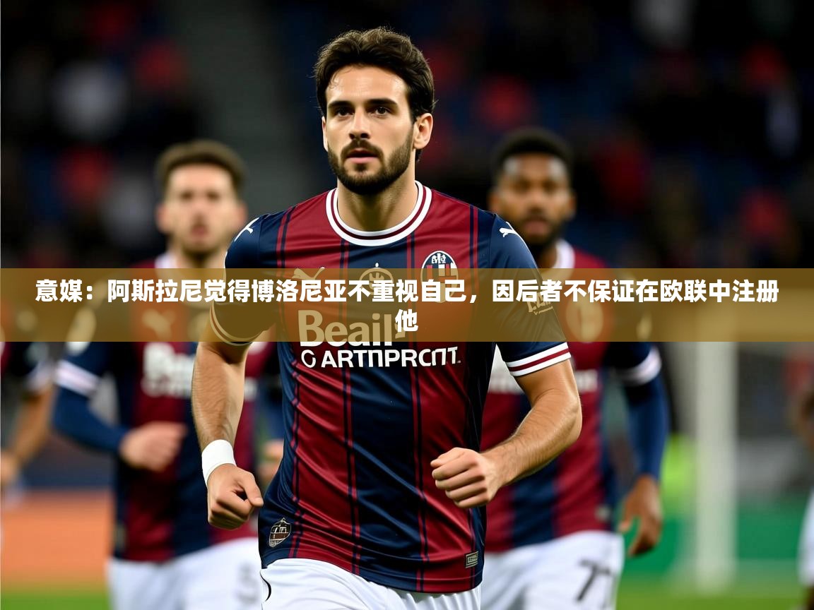 2025火狐体育app意媒：阿斯拉尼觉得博洛尼亚不重视自己，因后者不保证在欧联中注册他