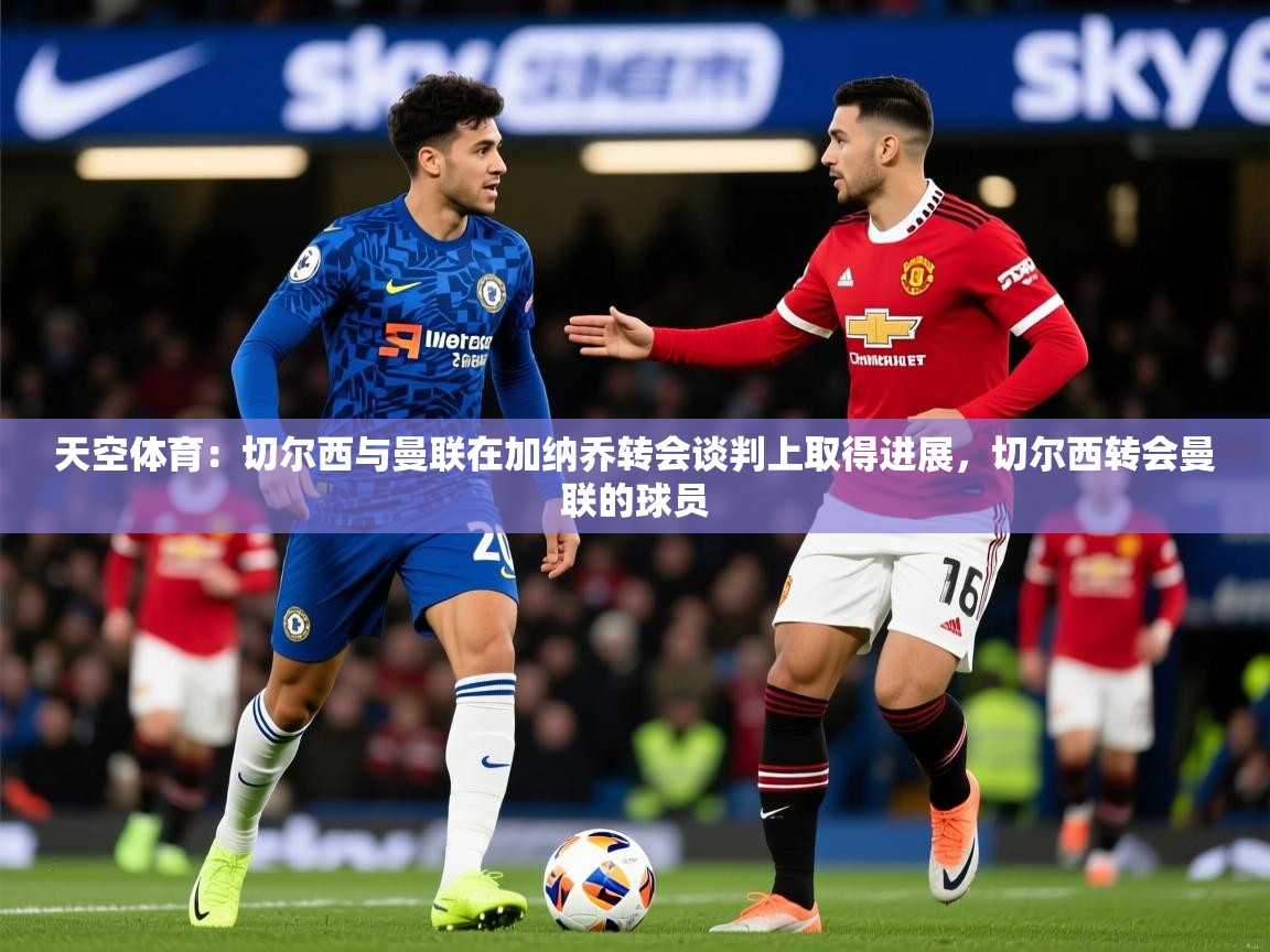 2025火狐体育直播nba天空体育：切尔西与曼联在加纳乔转会谈判上取得进展，切尔西转会曼联的球员