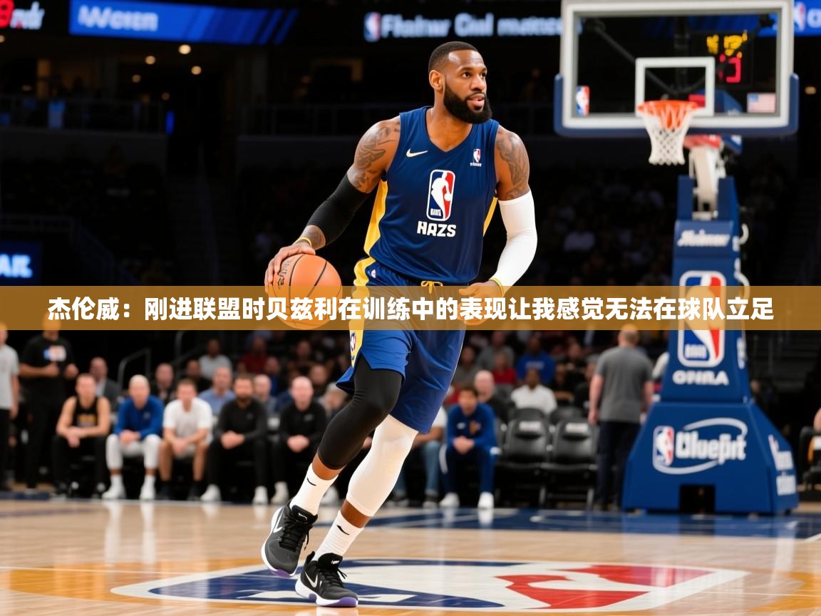 2025火狐体育app杰伦威：刚进联盟时贝兹利在训练中的表现让我感觉无法在球队立足  第4张