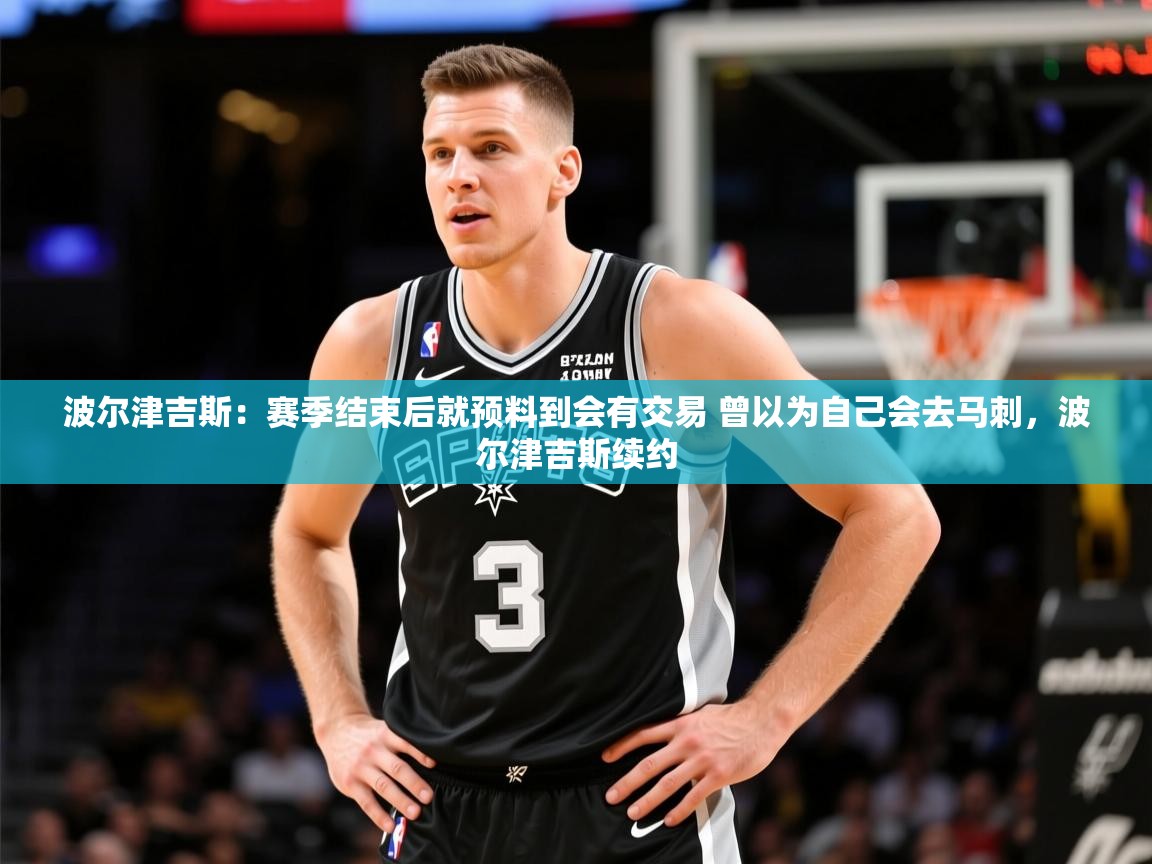 2025火狐体育赛事波尔津吉斯：赛季结束后就预料到会有交易 曾以为自己会去马刺，波尔津吉斯续约  第1张