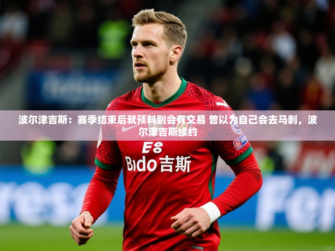 2025火狐体育赛事波尔津吉斯：赛季结束后就预料到会有交易 曾以为自己会去马刺，波尔津吉斯续约  第2张