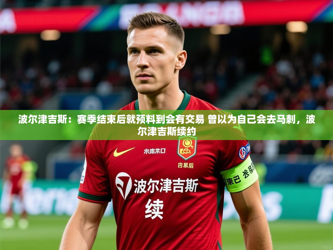 2025火狐体育赛事波尔津吉斯：赛季结束后就预料到会有交易 曾以为自己会去马刺，波尔津吉斯续约  第4张