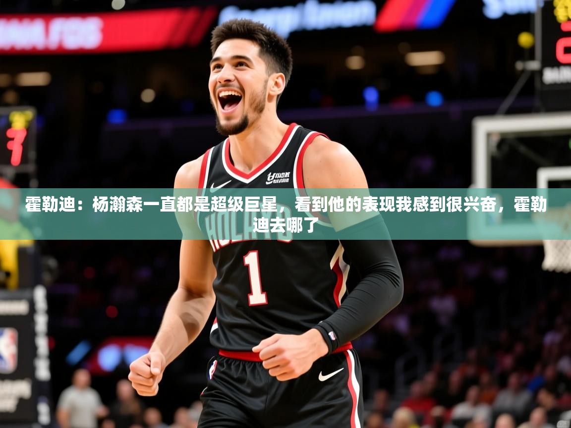 2025火狐体育直播霍勒迪:杨瀚森一直都是超级巨星,看到他的表现我感到很兴奋,霍勒迪去哪了