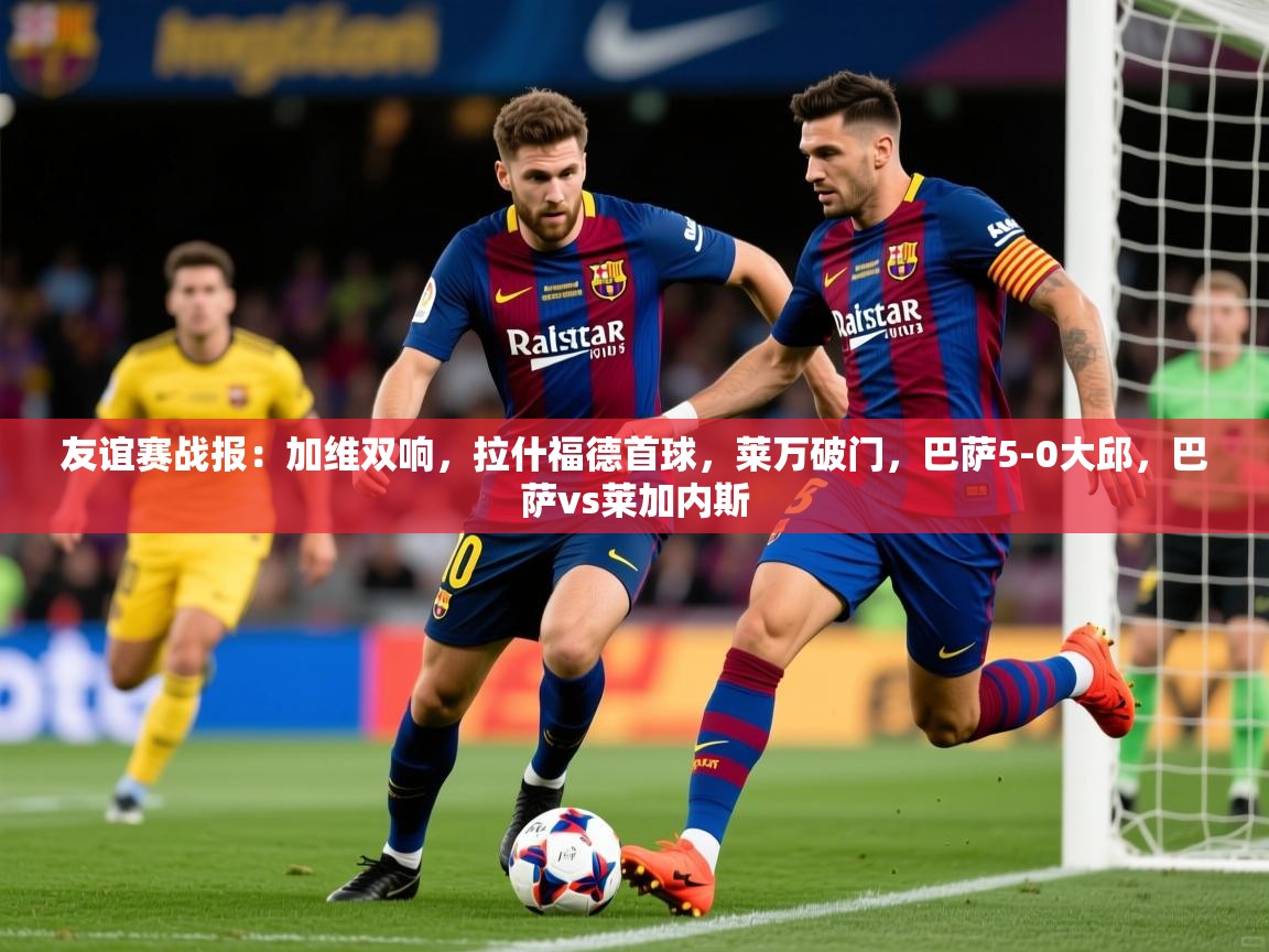 2025火狐体育直播平台友谊赛战报:加维双响,拉什福德首球,莱万破门,巴萨5-0大邱,巴萨vs莱加内斯