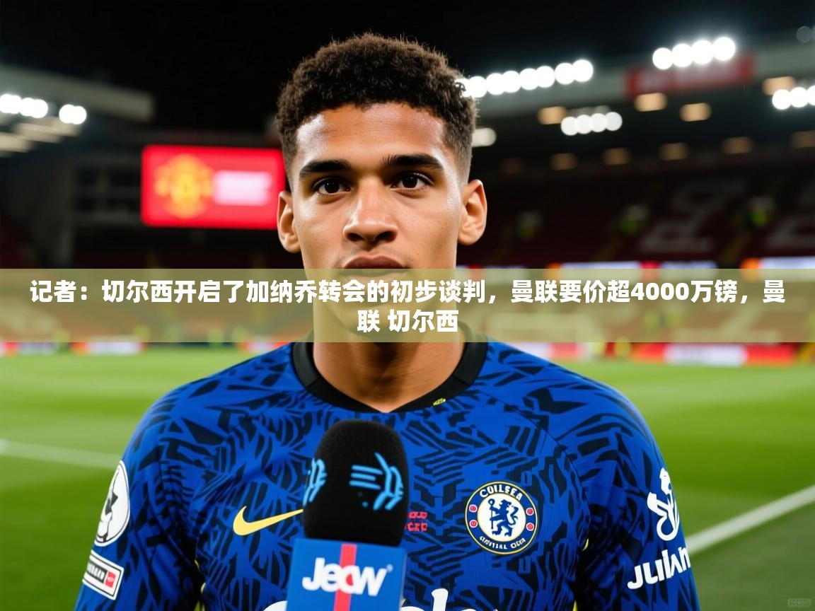 2025火狐体育直播记者:切尔西开启了加纳乔转会的初步谈判,曼联要价超4000万镑,曼联 切尔西