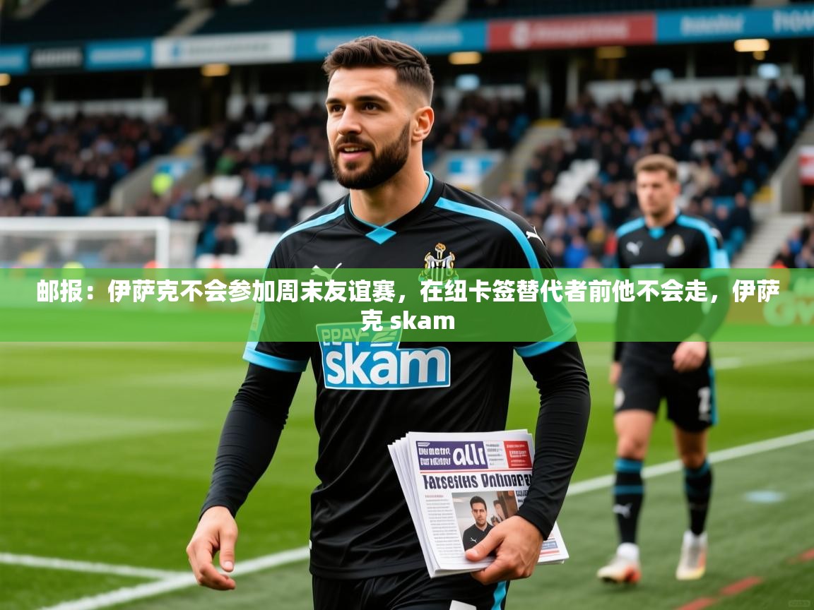 2025火狐体育官网登录邮报:伊萨克不会参加周末友谊赛,在纽卡签替代者前他不会走,伊萨克 skam